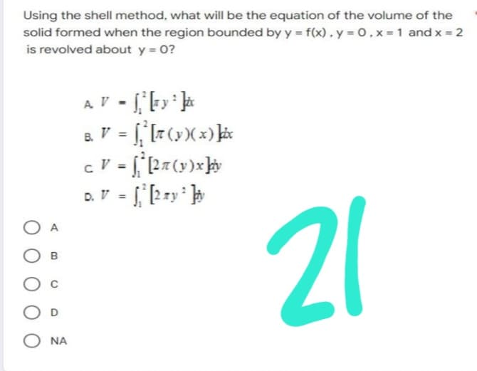Using the shell method, what will be the equation of the volume of the
solid formed when the region bounded by y = f(x).y=0, x= 1 and x = 2
is revolved about y = 0?
21
A
B
OD
O NA
A. V = √₁² [+ y ² ]ix
8. V = [² [π (y )( x ) ]þix
c V = f*ª [27 (y)x]iv
D. V = √₁² [2 my ² ]