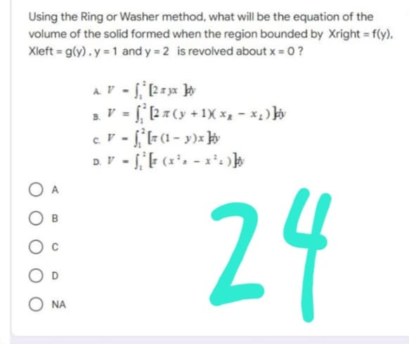 Using the Ring or Washer method, what will be the equation of the
volume of the solid formed when the region bounded by Xright = f(y),
Xleft = g(y). y = 1 and y=2 is revolved about x = 0 ?
A.V - fi 2 ra k
B. V = [2 7 (y + 1)(x₂ − ×₁ ) þy
c. V - [²[z (1-y)x biv
D. V = √₁² [ (x²x - x²)]
B
O C
O D
O NA
24