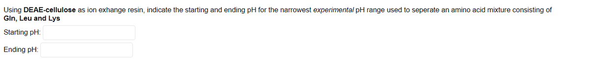 Using DEAE-cellulose as ion exhange resin, indicate the starting and ending pH for the narrowest experimental pH range used to seperate an amino acid mixture consisting of
Gln, Leu and Lys
Starting pH:
Ending pH:
