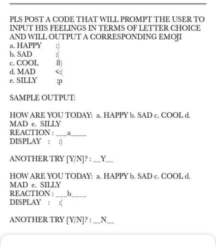 PLS POST A CODE THAT WILL PROMPT THE USER TO
INPUT HIS FEELINGS IN TERMS OF LETTER CHOICE
AND WILL OUTPUT A CORRESPONDING EMOJI
а. НАРРY
b. SAD
c. COOL
d. MAD
8)
<:(
с.
e. SILLY
SAMPLE OUTPUT:
HOW ARE YOU TODAY: a. HAPPY b. SAD c. COOL d.
MAD e. SILLY
REACTION:
DISPLAY : :)
ANOTHER TRY [Y/N]? :_Y_
HOW ARE YOU TODAY: a. HAPPY b. SAD c. COOL d.
MAD e. SILLY
REACTION :
DISPLAY : :(
b
ANOTHER TRY [Y/N]? : N_
