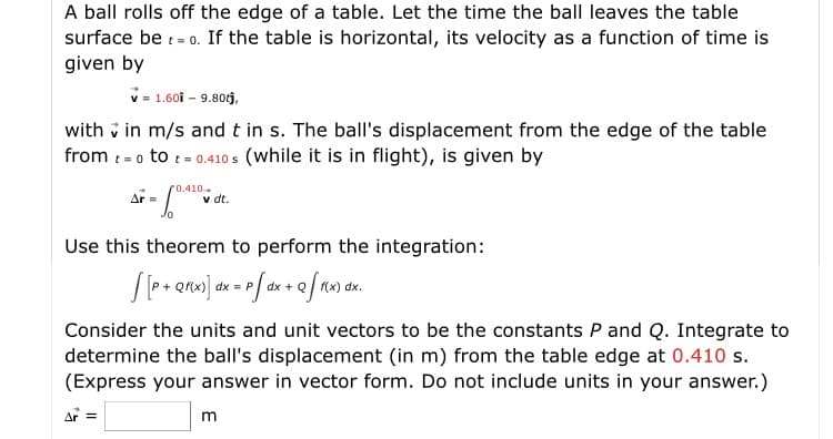 A ball rolls off the edge of a table. Let the time the ball leaves the table
surface be : = 0. If the table is horizontal, its velocity as a function of time is
given by
V- 1.60i - 9.80j,
with v in m/s and t in s. The ball's displacement from the edge of the table
from :-o to t- 0.410os (while it is in flight), is given by
r0.410.
v dt.
Use this theorem to perform the integration:
Consider the units and unit vectors to be the constants P and Q. Integrate to
determine the ball's displacement (in m) from the table edge at 0.410 s.
(Express your answer in vector form. Do not include units in your answer.)
A =
m
