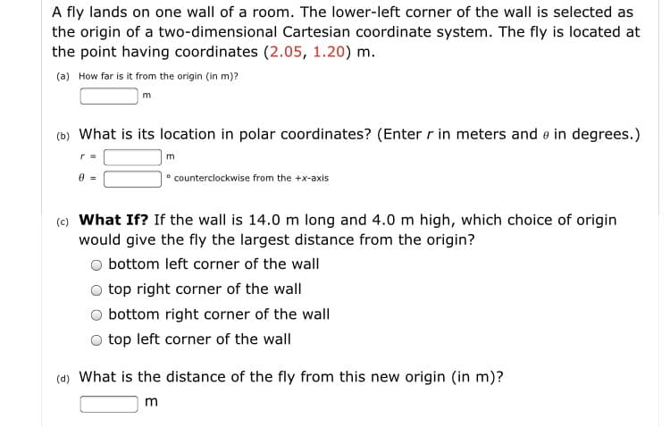 A fly lands on one wall of a room. The lower-left corner of the wall is selected as
the origin of a two-dimensional Cartesian coordinate system. The fly is located at
the point having coordinates (2.05, 1.20) m.
(a) How far is it from the origin (in m)?
(b) What is its location in polar coordinates? (Enter r in meters and o in degrees.)
m
• counterclockwise from the +x-axis
(c) What If? If the wall is 14.0 m long and 4.0 m high, which choice of origin
would give the fly the largest distance from the origin?
bottom left corner of the wall
top right corner of the wall
bottom right corner of the wall
top left corner of the wall
(4) What is the distance of the fly from this new origin (in m)?
