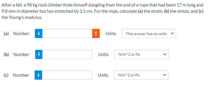 After a fall, a 98 kg rock climber finds himself dangling from the end of a rope that had been 17 m long and
9.8 mm in diameter but has stretched by 3.1 cm. For the rope, calculate (a) the strain, (b) the stress, and (c)
the Young's modulus.
(a) Number
i
Units
This answer has no units
(b) Number
i
Units
N/m^2 or Pa
(c) Number
i
Units
N/m^2 or Pa
>
>
