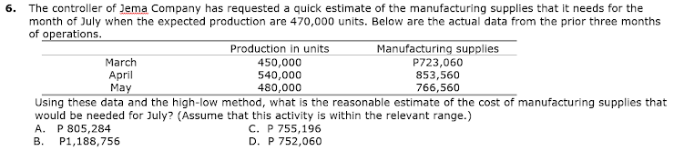 6. The controller of Jema Company has requested a quick estimate of the manufacturing supplies that it needs for the
month of July when the expected production are 470,000 units. Below are the actual data from the prior three months
of operations.
Production in units
Manufacturing supplies
P723,060
853,560
766,560
March
April
May
450,000
540,000
480,000
Using these data and the high-low method, what is the reasonable estimate of the cost of manufacturing supplies that
would be needed for July? (Assume that this activity is within the relevant range.)
A. P 805,284
P1,188,756
С. Р 755,196
D. P 752,060
В.
