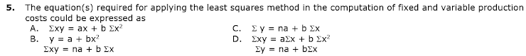 5. The equation(s) required for applying the least squares method in the computation of fixed and variable production
costs could be expressed as
A. Exy = ax + b Ex?
y = a + bx?
Exy = na + b Ex
C. Ey = na + b Ex
D. Exy = a£x + b Ex?
Ey = na + bEx
В.
