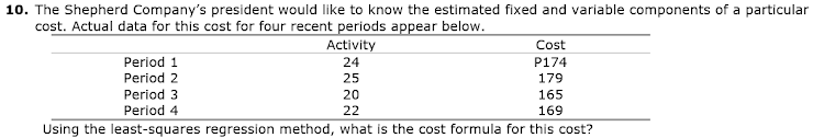 10. The Shepherd Company's president would like to know the estimated fixed and variable components of a particular
cost. Actual data for this cost for four recent periods appear below.
Activity
Cost
Period 1
24
P174
Period 2
25
179
Period 3
20
165
Period 4
22
169
Using the least-squares regression method, what is the cost formula for this cost?
