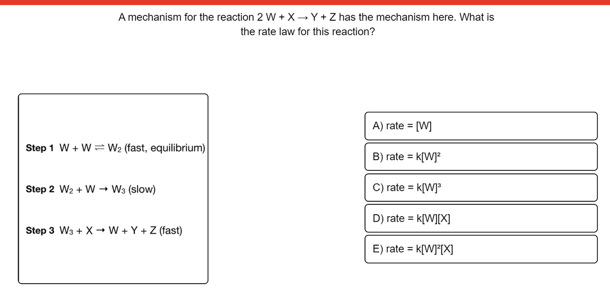 A mechanism for the reaction 2 W + X → Y + Z has the mechanism here. What is
the rate law for this reaction?
A) rate = [W]
Step 1 W + W= W2 (fast, equilibrium)
B) rate =
k[W]?
Step 2 W2 + W
W3 (slow)
rate =
k[W]°
D) rate = k[W][X]
%3D
Step 3 W3 + X → W + Y + Z (fast)
E) rate =
k[W]°[X]
