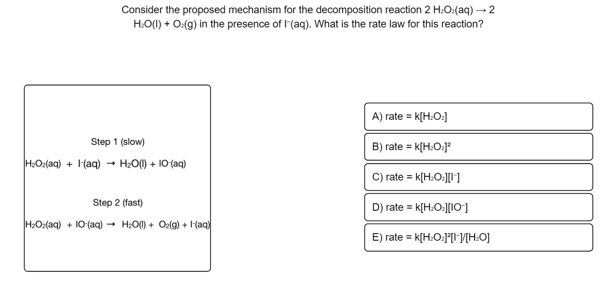 Consider the proposed mechanism for the decomposition reaction 2 H2O2(aq) → 2
H2O(I) + O2(g) in the presence of l-(aq). What is the rate law for this reaction?
A) rate =
K[H±O2]
Step 1 (slow)
B) rate =
K[H±O2]²
H2O2(aq) + 1-(aq)
H20(1) + 10-(aq)
C) rate
= k[H±O:][I]
Step 2 (fast)
D) rate = k[H2O2][IO]
H2O2(aq) + 10-(aq) ·
- H20(1) + O2(g) + I-(aq)
E) rate =
k[H±O•]°[I¬/[H±O]
