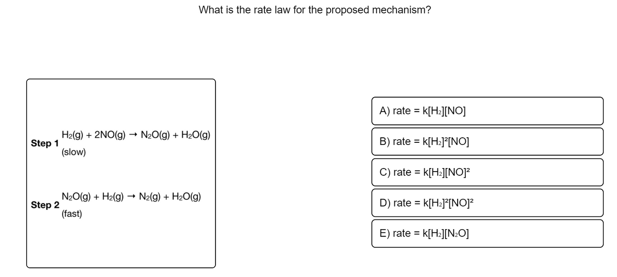 What is the rate law for the proposed mechanism?
A) rate = k[H2][NO]
H2(g) + 2NO(g) → N2O(g) + H2O(g)
k[H•J°[NO]
Step 1
(slow)
B) rate =
rate = k[H:][NO]?
%3D
N20(g) + H2(g) –→ N2(g) + H2O(g)
Step 2
(fast)
D) rate =
k[H:]°[NO]?
E) rate =
k[H:][N:O]
