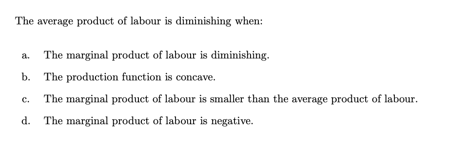 The average product of labour is diminishing when:
The marginal product of labour is diminishing.
a.
b.
The production function is concave.
The marginal product of labour is smaller than the average product of labour.
с.
d.
The marginal product of labour is negative.
