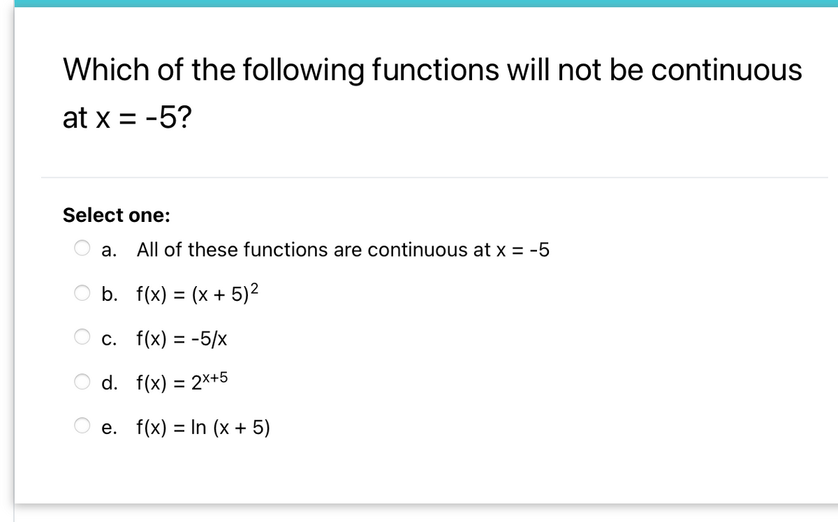 Which of the following functions will not be continuous
at x = -5?
Select one:
a. All of these functions are continuous at x = -5
O b. f(x) = (x + 5)2
с. f(x) %3D-5/x
d. f(x) = 2x+5
e. f(x) = In (x + 5)
