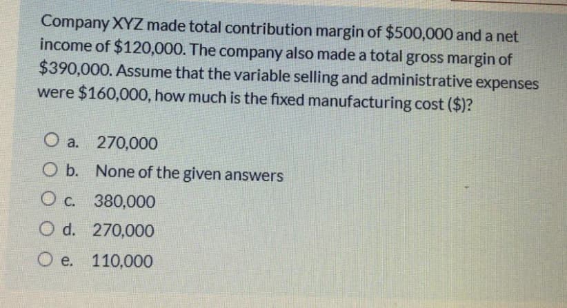 Company XYZ made total contribution margin of $500,000 and a net
income of $120,000. The company also made a total gross margin of
$390,000. Assume that the variable selling and administrative expenses
were $160,000, how much is the fixed manufacturing cost ($)?
O a. 270,000
O b. None of the given answers
Ос.
380,000
O d. 270,000
O e. 110,000
