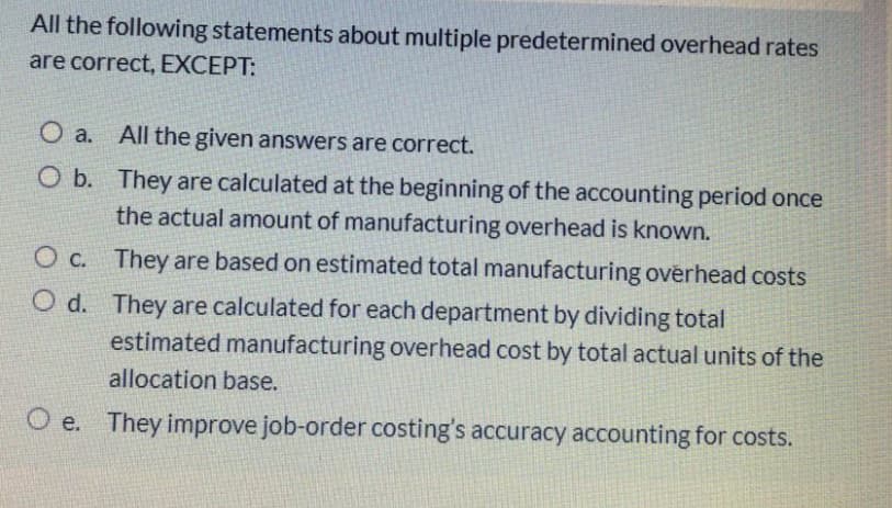 All the following statements about multiple predetermined overhead rates
are correct, EXCEPT:
O a.
All the given answers are correct.
O b. They are calculated at the beginning of the accounting period once
the actual amount of manufacturing overhead is known.
O c. They are based on estimated total manufacturing ověrhead costs
O d. They are calculated for each department by dividing total
estimated manufacturing overhead cost by total actual units of the
allocation base.
O e. They improve job-order costing's accuracy accounting for costs.
