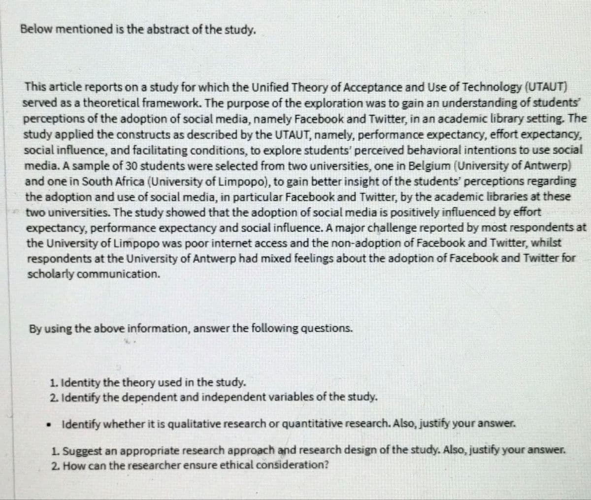 Below mentioned is the abstract of the study.
This article reports on a study for which the Unified Theory of Acceptance and Use of Technology (UTAUT)
served as a theoretical framework. The purpose of the exploration was to gain an understanding of students
perceptions of the adoption of social media, namely Facebook and Twitter, in an academic library setting. The
study applied the constructs as described by the UTAUT, namely, performance expectancy, effort expectancy,
social influence, and facilitating conditions, to explore students' perceived behavioral intentions to use social
media. A sample of 30 students were selected from two universities, one in Belgium (University of Antwerp)
and one in South Africa (University of Limpopo), to gain better insight of the students' perceptions regarding
the adoption and use of social media, in particular Facebook and Twitter, by the academic libraries at these
two universities. The study showed that the adoption of social media is positively influenced by effort
expectancy, performance expectancy and social influence. A major challenge reported by most respondents at
the University of Limpopo was poor internet access and the non-adoption of Facebook and Twitter, whilst
respondents at the University of Antwerp had mixed feelings about the adoption of Facebook and Twitter for
scholarly communication.
By using the above information, answer the following questions.
1. Identity the theory used in the study.
2. Identify the dependent and independent variables of the study.
Identify whether it is qualitative research or quantitative research. Also, justify your answer.
1. Suggest an appropriate research approach and research design of the study. Also, justify your answer.
2. How can the researcher ensure ethical consideration?
