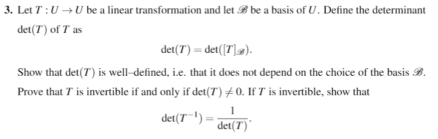 3. Let T: U - U be a linear transformation and let Bbe a basis of U. Define the determinant
det(T) of T as
det(T) = det(Fla).
i.e. that it does not depend on the choice of the
Show that det(T) is well-defined,
Prove that T is invertible if and only if det(T)メO. If T is invertible, show that
basis B
det(71) =
det(T)
