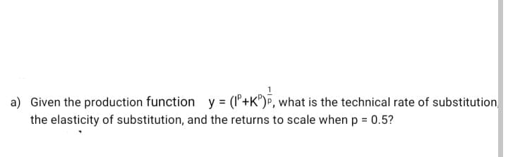 a) Given the production function y
= (l'+K®)®, what is the technical rate of substitution
the elasticity of substitution, and the returns to scale when p = 0.5?
