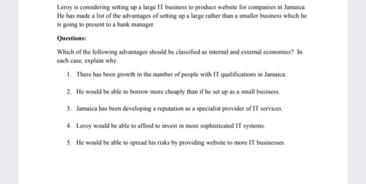 Leroy is considering setting up a large IT business to produce website for companies in Jamaica.
He has made a list of the advantages of setting up a large rather than a smaller business which he
is going to present to a bank manager.
Questions:
Which of the following advantages should be classified as internal and external economies? In
cach case, explain why.
1. There has been growth in the number of people with IT qualifications in Jamaica.
2. He would be able to borrow more cheaply than if he set up as a small business.
3. Jamaica has been developing a reputation as a specialist provider of IT services.
4. Leroy would be able to afford to invest in more sophisticated IT systems.
5. He would be able to spread his risks by providing website to more IT businesses.
