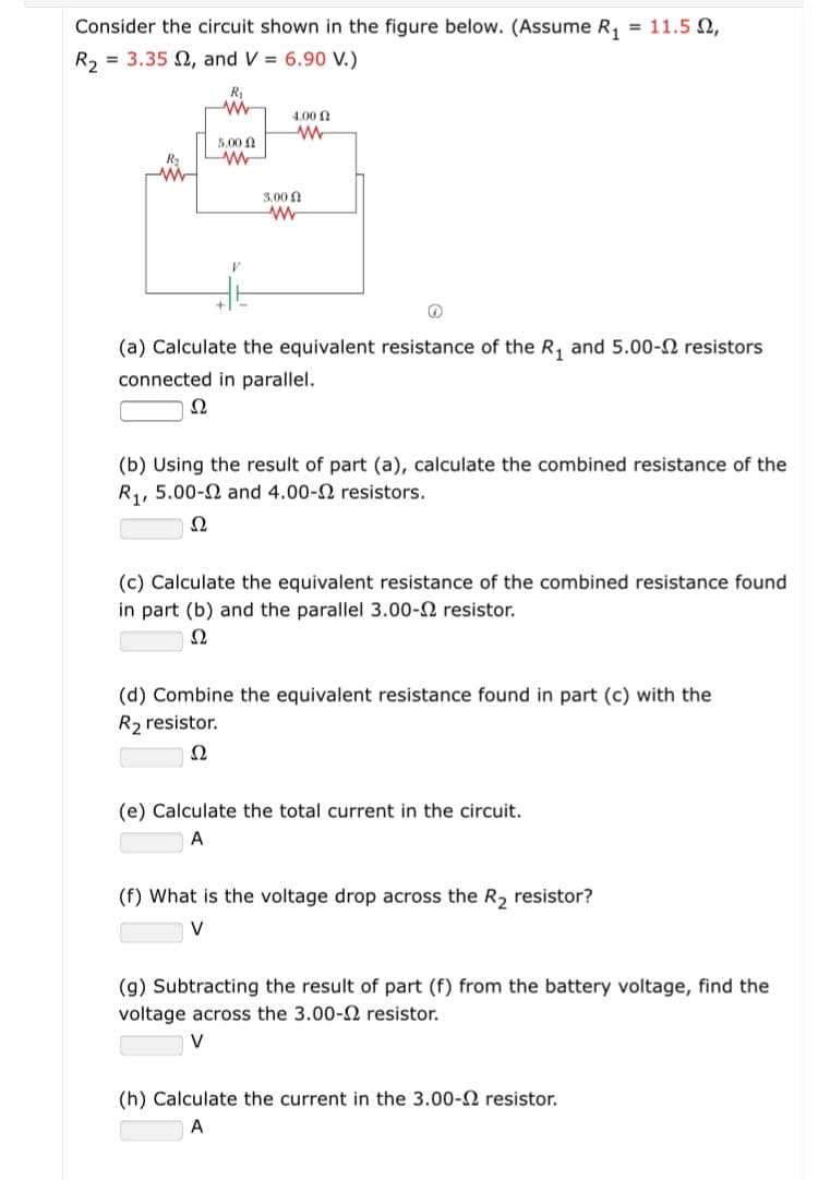 Consider the circuit shown in the figure below. (Assume R, = 11.5 2,
R, = 3.35 2, and V = 6.90 V.)
R1
4.00
5.00 0
3.00 n
(a) Calculate the equivalent resistance of the R, and 5.00-N resistors
connected in parallel.
Ω
(b) Using the result of part (a), calculate the combined resistance of the
R1,
5.00-2 and 4.00-2 resistors.
Ω
(c) Calculate the equivalent resistance of the combined resistance found
in part (b) and the parallel 3.00-2 resistor.
Ω
(d) Combine the equivalent resistance found in part (c) with the
R2 resistor.
Ω
(e) Calculate the total current in the circuit.
(f) What is the voltage drop across the R2 resistor?
(g) Subtracting the result of part (f) from the battery voltage, find the
voltage across the 3.00- resistor.
(h) Calculate the current in the 3.00-2 resistor.
