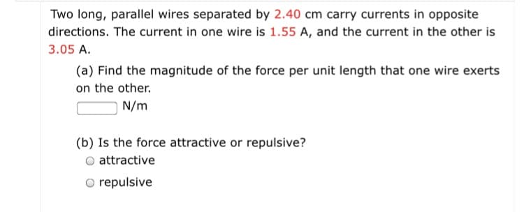 Two long, parallel wires separated by 2.40 cm carry currents in opposite
directions. The current in one wire is 1.55 A, and the current in the other is
3.05 A.
(a) Find the magnitude of the force per unit length that one wire exerts
on the other.
N/m
(b) Is the force attractive or repulsive?
attractive
O repulsive
