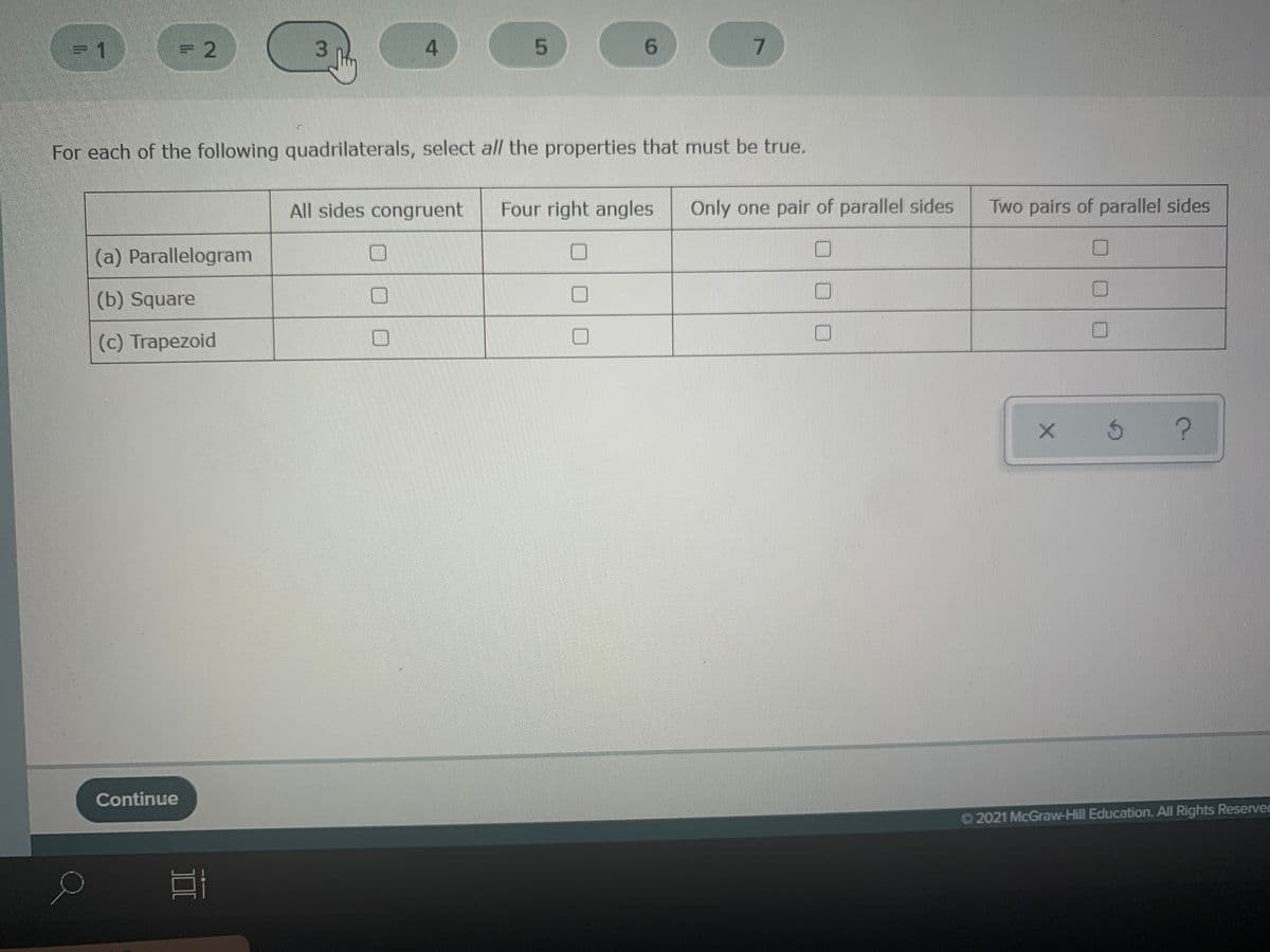 3
7.
For each of the following quadrilaterals, select all the properties that must be true.
All sides congruent
Four right angles
Only one pair of parallel sides
Two pairs of parallel sides
(a) Parallelogram
(b) Square
(c) Trapezoid
Continue
O2021 McGraw-Hill Education. All Rights Reserved
口|口
