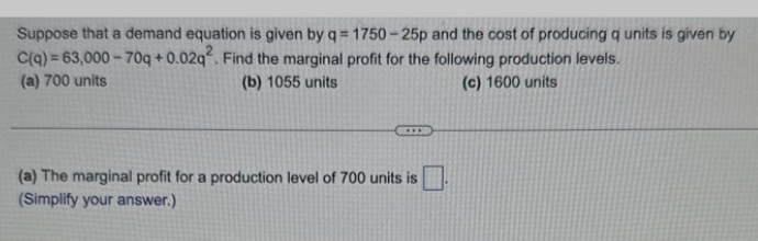 Suppose that a demand equation is given by q=1750-25p and the cost of producing q units is given by
C(q) = 63,000-70q+0.02q2. Find the marginal profit for the following production levels.
(a) 700 units
(b) 1055 units
(c) 1600 units
(a) The marginal profit for a production level of 700 units is
(Simplify your answer.)