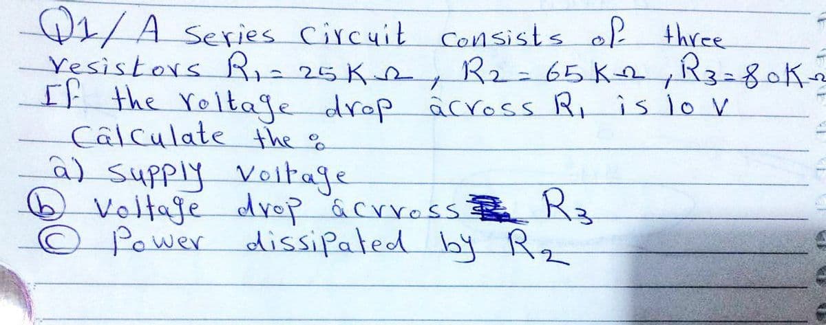 1/A series Circuit consists of three
Yesistors Riz25K2, R2=65K ,R3=80K2
It the roltage drop âcross Ri is lo V
Câlculate the f
a) supply
O Voltaje drop acrross
Power dissipated by Rz
Voltage
Rz

