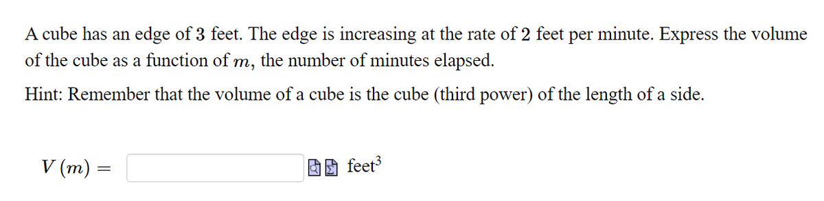 A cube has an edge of 3 feet. The edge is increasing at the rate of 2 feet per minute. Express the volume
of the cube as a function of
the number of minutes elapsed.
m,
Hint: Remember that the volume of a cube is the cube (third power) of the length of a side.
V (m)
因团 feet
