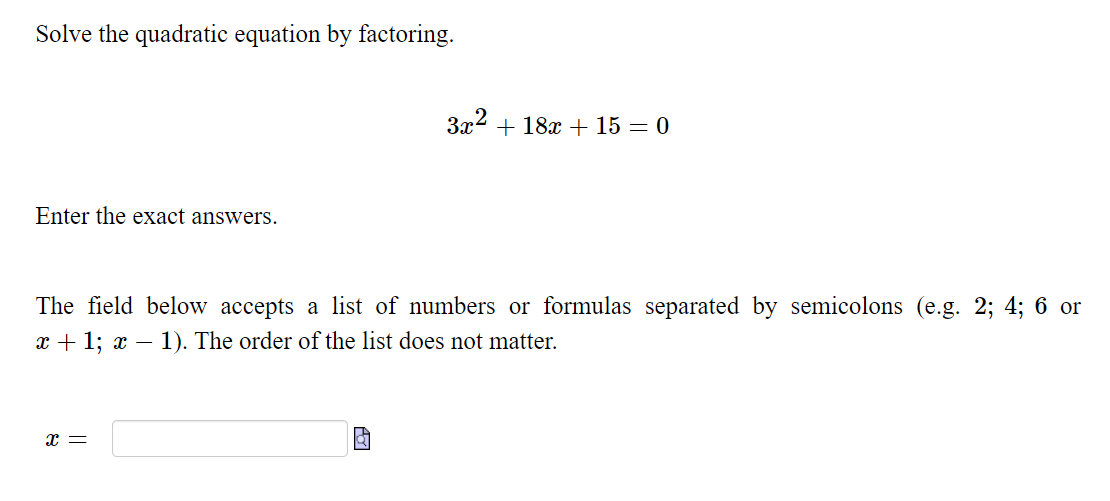 Solve the quadratic equation by factoring.
3x2 + 18x + 15 = 0
Enter the exact answers.
The field below accepts a list of numbers or formulas separated by semicolons (e.g. 2; 4; 6 or
x + 1; x – 1). The order of the list does not matter.
x =
