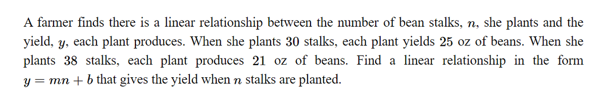 A farmer finds there is a linear relationship between the number of bean stalks, n, she plants and the
yield, y, each plant produces. When she plants 30 stalks, each plant yields 25 oz of beans. When she
plants 38 stalks, each plant produces 21 oz of beans. Find a linear relationship in the form
y = mn + b that gives the yield when n stalks are planted.
