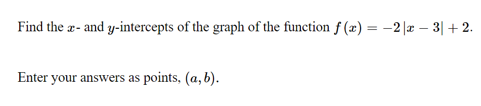 Find the x- and y-intercepts of the graph of the function f (x) = -2 |x - 3| + 2.
Enter
your answers as points, (a, b).

