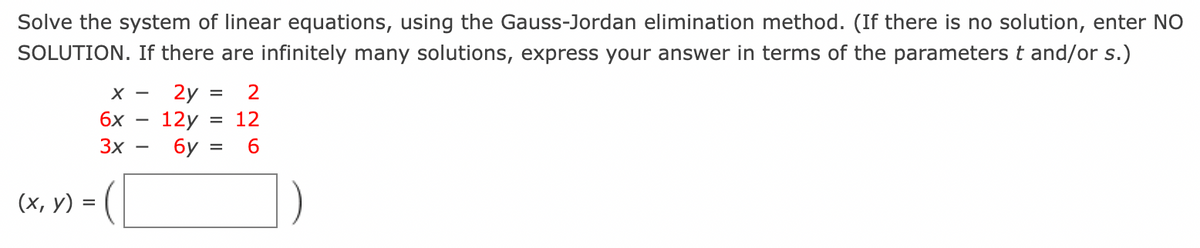 Solve the system of linear equations, using the Gauss-Jordan elimination method. (If there is no solution, enter NO
SOLUTION. If there are infinitely many solutions, express your answer in terms of the parameters t and/or s.)
X - 2y =
6x - 12y =
3x
6y =
(x, y) = (
2
12
6