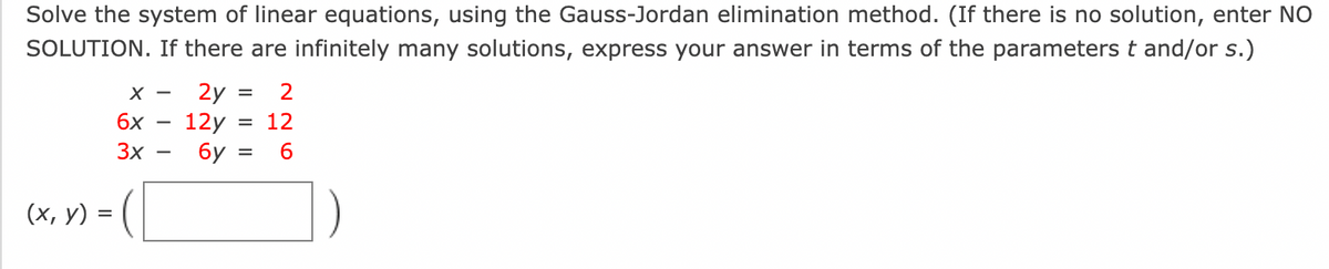 Solve the system of linear equations, using the Gauss-Jordan elimination method. (If there is no solution, enter NO
SOLUTION. If there are infinitely many solutions, express your answer in terms of the parameters t and/or s.)
(x, y) =
X-
6x
3x
2y
12y
= 2
= 12
6
6y=
=