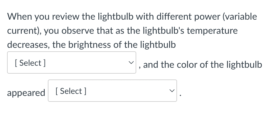 When you review the lightbulb with different power (variable
current), you observe that as the lightbulb's temperature
decreases, the brightness of the lightbulb
[Select]
and the color of the lightbulb
appeared [Select ]