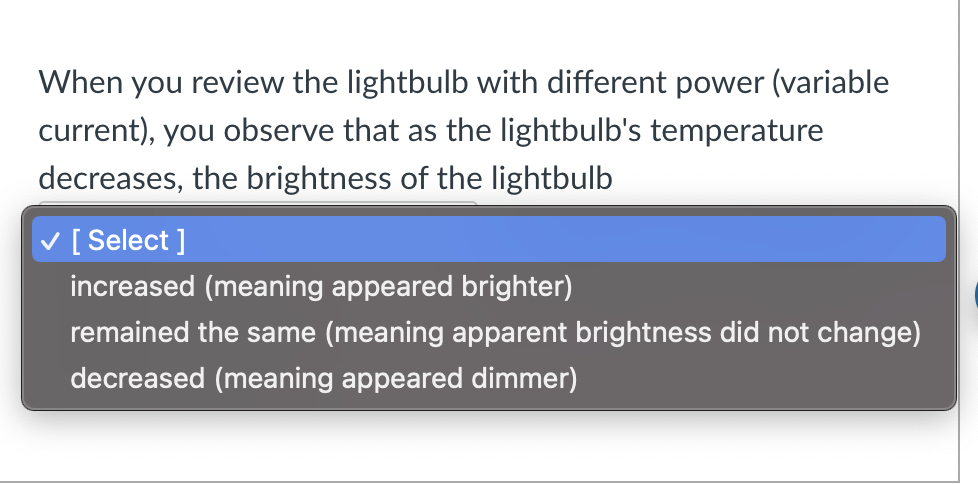 When you review the lightbulb with different power (variable
current), you observe that as the lightbulb's temperature
decreases, the brightness of the lightbulb
✓ [Select]
increased (meaning appeared brighter)
remained the same (meaning apparent brightness did not change)
decreased (meaning appeared dimmer)