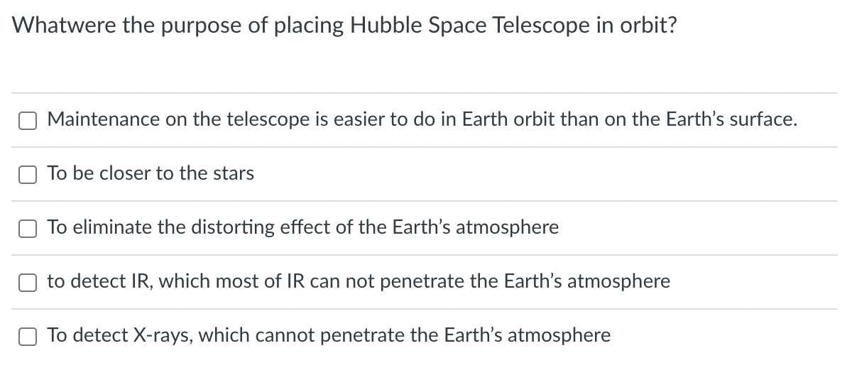 Whatwere the purpose of placing Hubble Space Telescope in orbit?
Maintenance on the telescope is easier to do in Earth orbit than on the Earth's surface.
To be closer to the stars
To eliminate the distorting effect of the Earth's atmosphere
to detect IR, which most of IR can not penetrate the Earth's atmosphere
To detect X-rays, which cannot penetrate the Earth's atmosphere