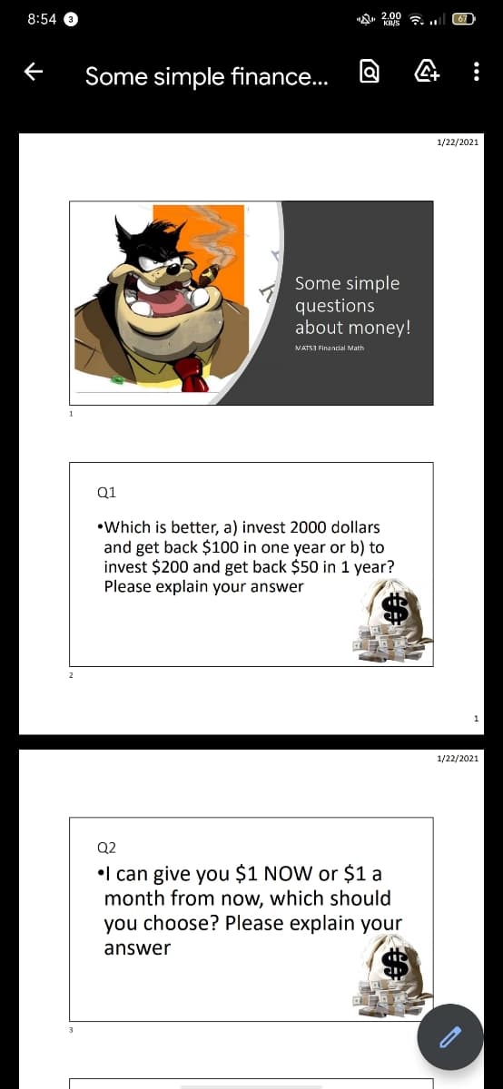 8:54 O
A 2.00 a. ..
67
Some simple finance...
1/22/2021
Some simple
questions
about money!
VATS3 Finandal Math
Q1
•Which is better, a) invest 2000 dollars
and get back $100 in one year or b) to
invest $200 and get back $50 in 1 year?
Please explain your answer
1/22/2021
Q2
•l can give you $1 NOW or $1 a
month from now, which should
you choose? Please explain your
answer
