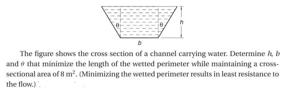 h
b
The figure shows the cross section of a channel carrying water. Determine h, b
and that minimize the length of the wetted perimeter while maintaining a cross-
sectional area of 8 m². (Minimizing the wetted perimeter results in least resistance to
the flow.)