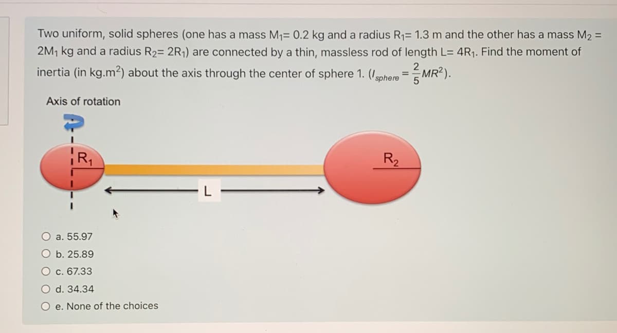 Two uniform, solid spheres (one has a mass M1= 0.2 kg and a radius R1= 1.3 m and the other has a mass M2 =
2M, kg and a radius R2= 2R1) are connected by a thin, massless rod of length L= 4R1. Find the moment of
2
inertia (in kg.m²) about the axis through the center of sphere 1. (Isphere
MR?).
Axis of rotation
R,
R2
O a. 55.97
O b. 25.89
O c. 67.33
O d. 34.34
O e. None of the choices
