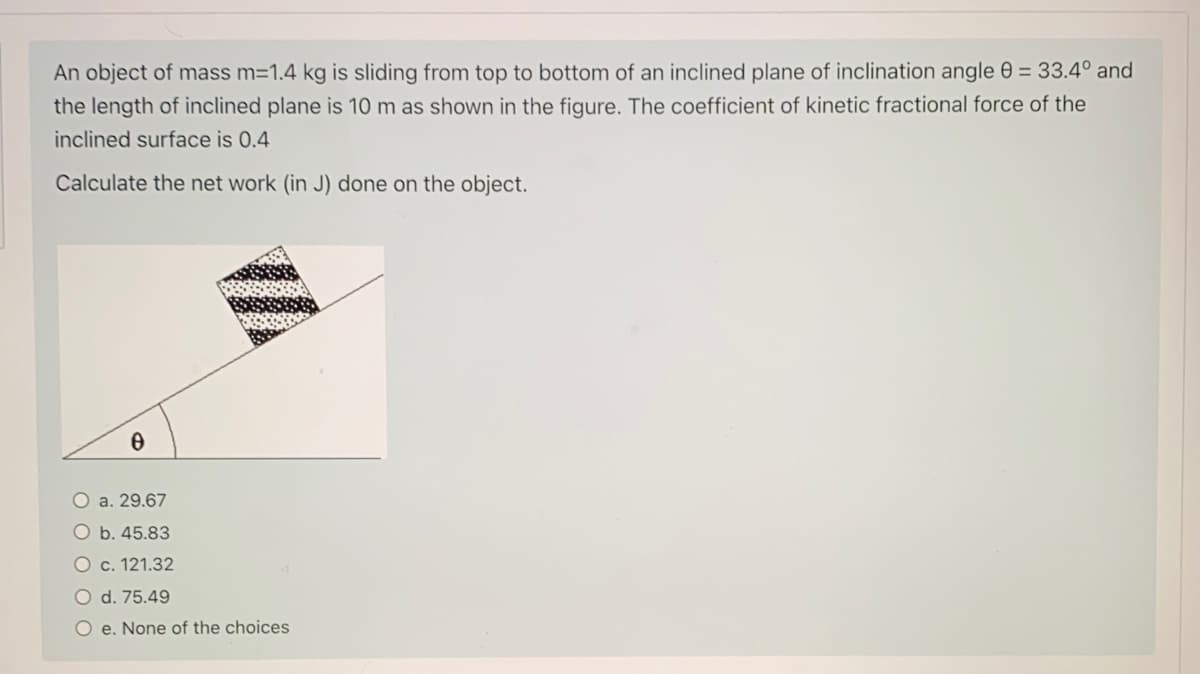 An object of mass m=1.4 kg is sliding from top to bottom of an inclined plane of inclination angle 0 = 33.4° and
the length of inclined plane is 10 m as shown in the figure. The coefficient of kinetic fractional force of the
inclined surface is 0.4
Calculate the net work (in J) done on the object.
O a. 29.67
O b. 45.83
O c. 121.32
O d. 75.49
O e. None of the choices
