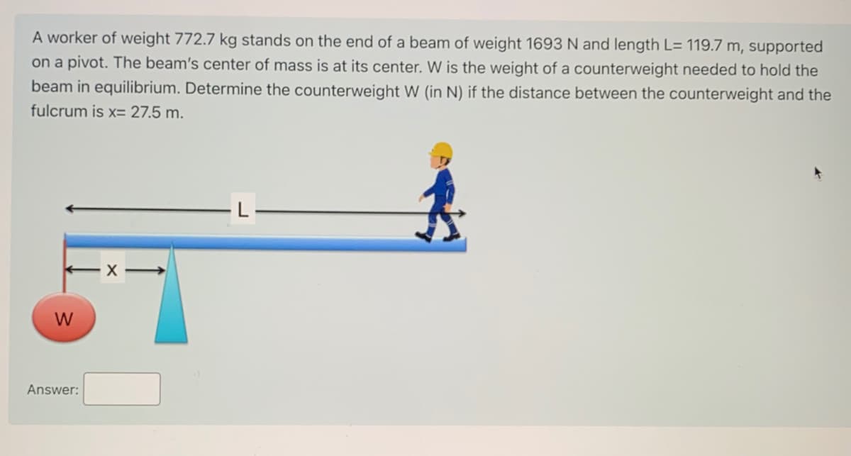 A worker of weight 772.7 kg stands on the end of a beam of weight 1693 N and length L= 119.7 m, supported
on a pivot. The beam's center of mass is at its center. W is the weight of a counterweight needed to hold the
beam in equilibrium. Determine the counterweight W (in N) if the distance between the counterweight and the
fulcrum is x= 27.5 m.
Answer:
