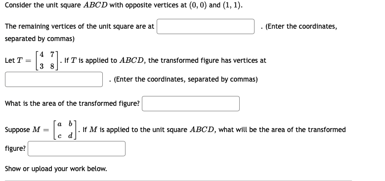 Consider the unit square ABCD with opposite vertices at (0, 0) and (1, 1).
The remaining vertices of the unit square are at
. (Enter the coordinates,
separated by commas)
4 7
|. If T is applied to ABCD, the transformed figure has vertices at
[3 8
Let T =
. (Enter the coordinates, separated by commas)
What is the area of the transformed figure?
a b
Suppose M
If M is applied to the unit square ABCD, what will be the area of the transformed
figure?
