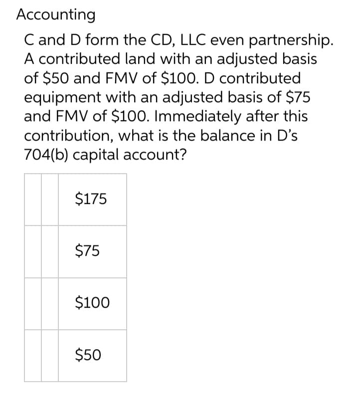 Accounting
C and D form the CD, LLC even partnership.
A contributed land with an adjusted basis
of $50 and FMV of $100. D contributed
equipment with an adjusted basis of $75
and FMV of $100. Immediately after this
contribution, what is the balance in D's
704(b) capital account?
$175
$75
$100
$50