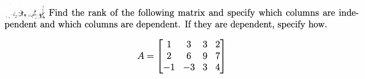 Find the rank of the following matrix and specify which columns are inde-
pendent and which columns are dependent. If they are dependent, specify how.
A =
1
2
3 3 2
6 97
-3 3 4