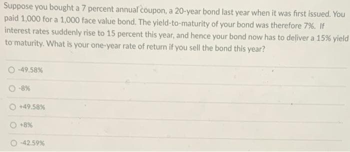 Suppose you bought a 7 percent annual coupon, a 20-year bond last year when it was first issued. You
paid 1,000 for a 1,000 face value bond. The yield-to-maturity of your bond was therefore 7%. If
interest rates suddenly rise to 15 percent this year, and hence your bond now has to deliver a 15% yield
to maturity. What is your one-year rate of return if you sell the bond this year?
O-49.58%
-8%
+49.58%
+8%
-42.59%
