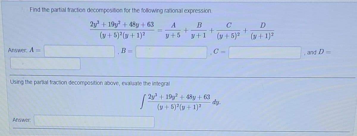 Find the partial fraction decomposition for the following rational expression.
2y³ +19y2 + 48y +63
(y + 5)²(y + 1)²
Answer: A =
1
Answer
B =
A
B
+
y+5 y+1
Using the partial fraction decomposition above, evaluate the integral
[20⁰
2y³ + 19y2 + 48y +63
(y + 5)²(y + 1)²
C
D
+
(y + 5)² (y + 1)²
C=
+
dy.
and D=