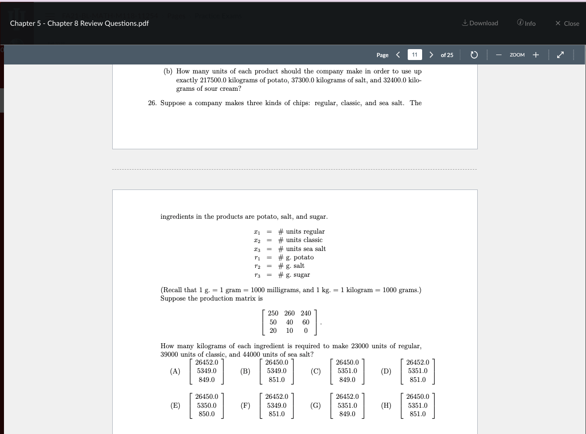 Chapter 5 - Chapter 8 Review Questions.pdf
I Download
O Info
X Close
Page
11
> of 25
+
ZOOM
(b) How many units of each product should the company make in order to use up
exactly 217500.0 kilograms of potato, 37300.0 kilograms of salt, and 32400.0 kilo-
grams of sour cream?
26. Suppose a company makes three kinds of chips: regular, classic, and sea salt. The
ingredients in the products are potato, salt, and sugar.
# units regular
# units classic
# units sea salt
# g. potato
r2 = # g. salt
r3 = # g. sugar
(Recall that 1 g. = 1 gram = 1000 milligrams, and 1 kg. = 1 kilogram = 1000 grams.)
Suppose the production matrix is
250 260 240
50
40
60
20
10 0
How many kilograms of each ingredient is required to make 23000 units of regular,
39000 units of classic, and 44000 units of sea salt?
26452.0
26450.0
26450.0
26452.0
(A)
5349.0
(B)
5349.0
(C)
5351.0
(D)
5351.0
849.0
851.0
849.0
851.0
26450.0
26452.0
26452.0
26450.0
(E)
5350.0
(F)
5349.0
(G)
5351.0
(H)
5351.0
850.0
851.0
849.0
851.0
