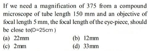 If we need a magnification of 375 from a compound
microscope of tube length 150 mm and an objective of
focal length 5 mm, the focal length of the eye-piece, should
be close to(D=25cm)
(a) 22mm
(b) 12mm
(d) 33mm
(c) 2mm
