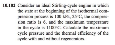 10.102 Consider an ideal Stirling-cycle engine in which
the state at the beginning of the isothermal com-
pression process is 100 kPa, 25°C, the compres-
sion ratio is 6, and the maximum temperature
in the cycle is 1100°C. Calculate the maximum
cycle pressure and the thermal efficiency of the
cycle with and without regenerators.
