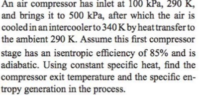 An air compressor has inlet at 100 kPa, 290 K,
and brings it to 500 kPa, after which the air is
cooled in an intercoolerto 340Kby heat transfer to
the ambient 290 K. Assume this first compressor
stage has an isentropic efficiency of 85% and is
adiabatic. Using constant specific heat, find the
compressor exit temperature and the specific en-
tropy generation in the process.
