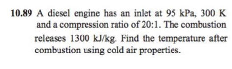 10.89 A diesel engine has an inlet at 95 kPa, 300 K
and a compression ratio of 20:1. The combustion
releases 1300 kJ/kg. Find the temperature after
combustion using cold air properties.
